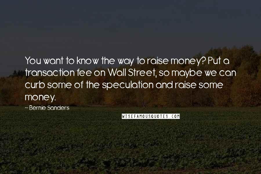 Bernie Sanders Quotes: You want to know the way to raise money? Put a transaction fee on Wall Street, so maybe we can curb some of the speculation and raise some money.