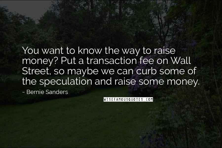 Bernie Sanders Quotes: You want to know the way to raise money? Put a transaction fee on Wall Street, so maybe we can curb some of the speculation and raise some money.
