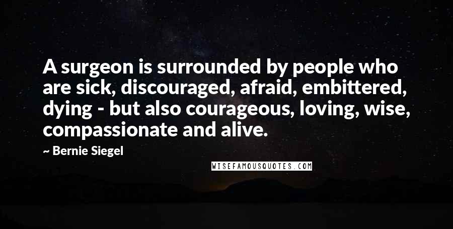 Bernie Siegel Quotes: A surgeon is surrounded by people who are sick, discouraged, afraid, embittered, dying - but also courageous, loving, wise, compassionate and alive.