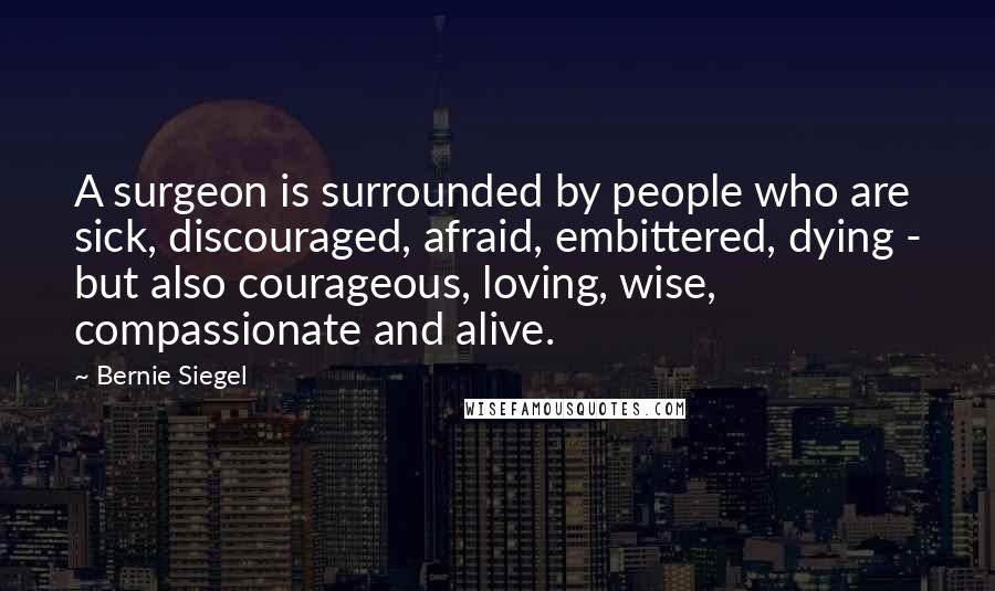 Bernie Siegel Quotes: A surgeon is surrounded by people who are sick, discouraged, afraid, embittered, dying - but also courageous, loving, wise, compassionate and alive.