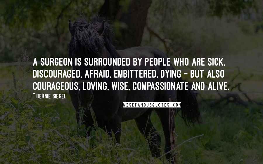 Bernie Siegel Quotes: A surgeon is surrounded by people who are sick, discouraged, afraid, embittered, dying - but also courageous, loving, wise, compassionate and alive.