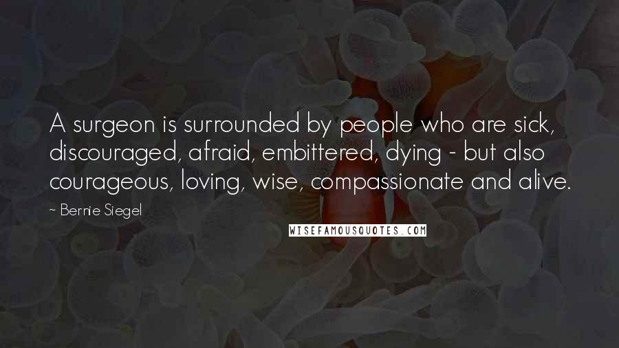 Bernie Siegel Quotes: A surgeon is surrounded by people who are sick, discouraged, afraid, embittered, dying - but also courageous, loving, wise, compassionate and alive.