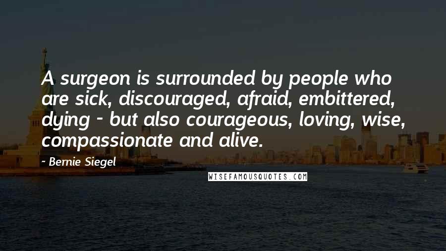 Bernie Siegel Quotes: A surgeon is surrounded by people who are sick, discouraged, afraid, embittered, dying - but also courageous, loving, wise, compassionate and alive.