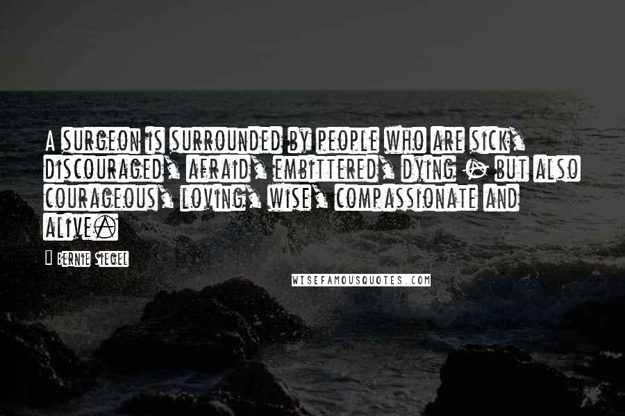 Bernie Siegel Quotes: A surgeon is surrounded by people who are sick, discouraged, afraid, embittered, dying - but also courageous, loving, wise, compassionate and alive.