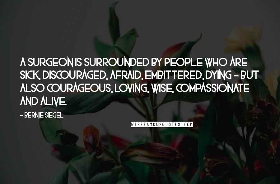 Bernie Siegel Quotes: A surgeon is surrounded by people who are sick, discouraged, afraid, embittered, dying - but also courageous, loving, wise, compassionate and alive.