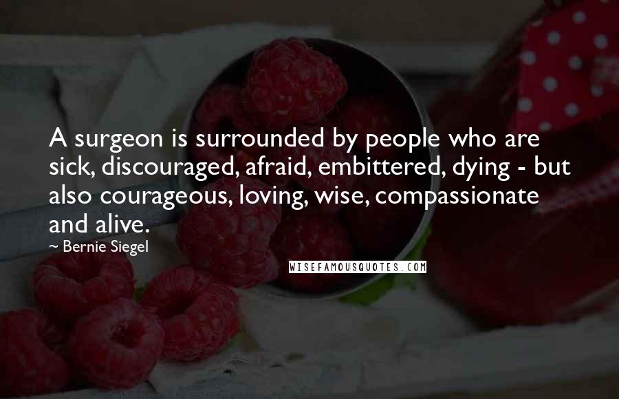 Bernie Siegel Quotes: A surgeon is surrounded by people who are sick, discouraged, afraid, embittered, dying - but also courageous, loving, wise, compassionate and alive.