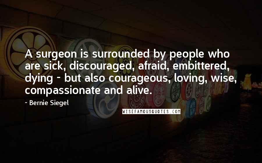 Bernie Siegel Quotes: A surgeon is surrounded by people who are sick, discouraged, afraid, embittered, dying - but also courageous, loving, wise, compassionate and alive.