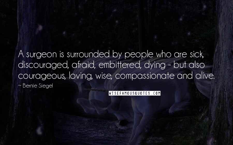 Bernie Siegel Quotes: A surgeon is surrounded by people who are sick, discouraged, afraid, embittered, dying - but also courageous, loving, wise, compassionate and alive.