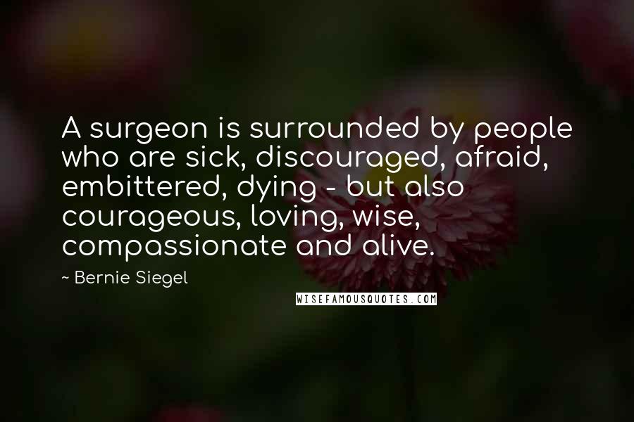 Bernie Siegel Quotes: A surgeon is surrounded by people who are sick, discouraged, afraid, embittered, dying - but also courageous, loving, wise, compassionate and alive.