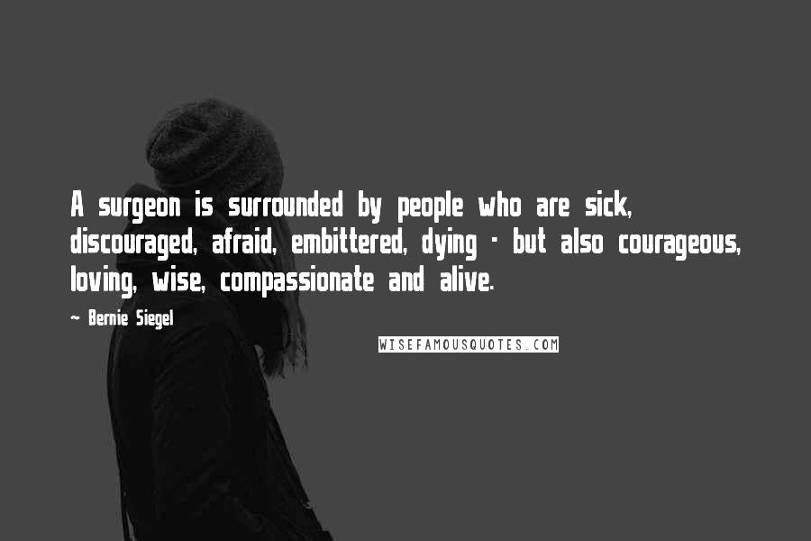 Bernie Siegel Quotes: A surgeon is surrounded by people who are sick, discouraged, afraid, embittered, dying - but also courageous, loving, wise, compassionate and alive.