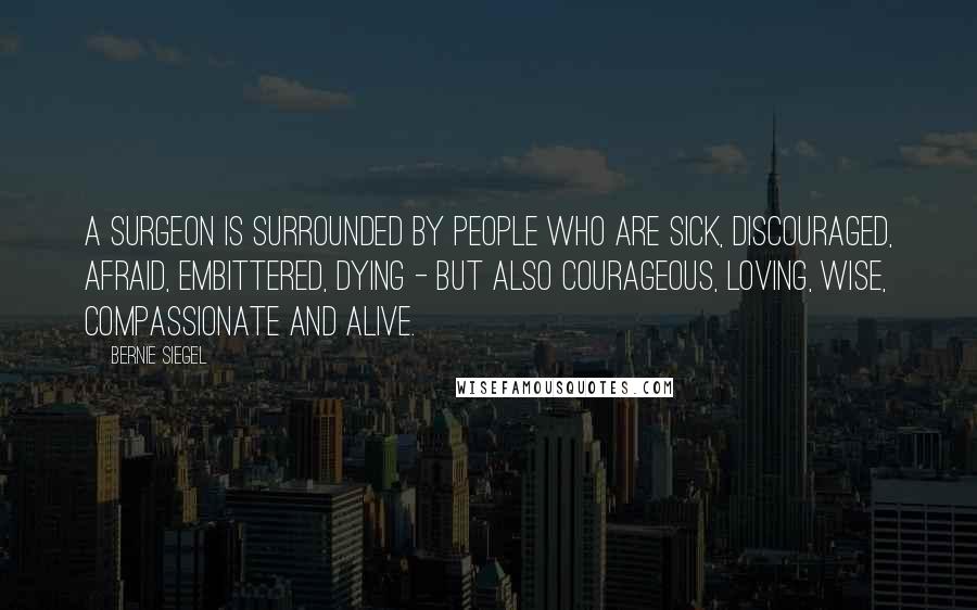 Bernie Siegel Quotes: A surgeon is surrounded by people who are sick, discouraged, afraid, embittered, dying - but also courageous, loving, wise, compassionate and alive.