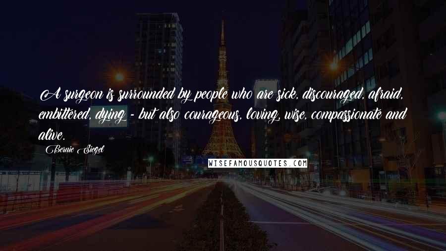 Bernie Siegel Quotes: A surgeon is surrounded by people who are sick, discouraged, afraid, embittered, dying - but also courageous, loving, wise, compassionate and alive.