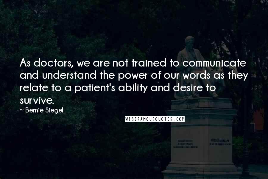 Bernie Siegel Quotes: As doctors, we are not trained to communicate and understand the power of our words as they relate to a patient's ability and desire to survive.