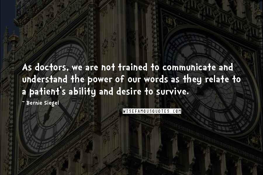 Bernie Siegel Quotes: As doctors, we are not trained to communicate and understand the power of our words as they relate to a patient's ability and desire to survive.