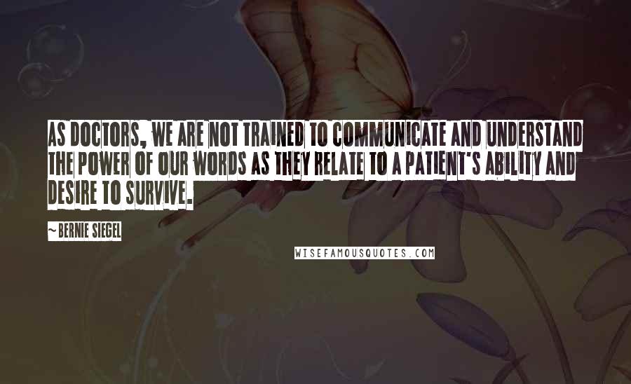 Bernie Siegel Quotes: As doctors, we are not trained to communicate and understand the power of our words as they relate to a patient's ability and desire to survive.