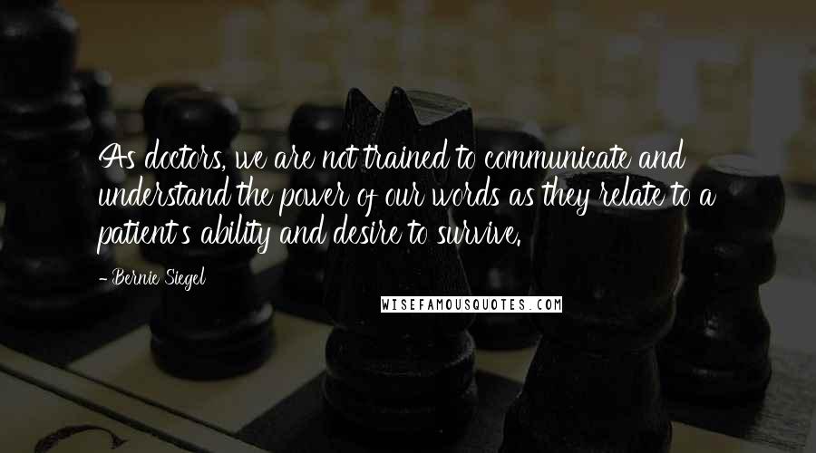 Bernie Siegel Quotes: As doctors, we are not trained to communicate and understand the power of our words as they relate to a patient's ability and desire to survive.