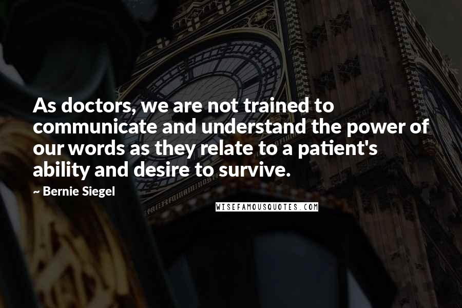 Bernie Siegel Quotes: As doctors, we are not trained to communicate and understand the power of our words as they relate to a patient's ability and desire to survive.