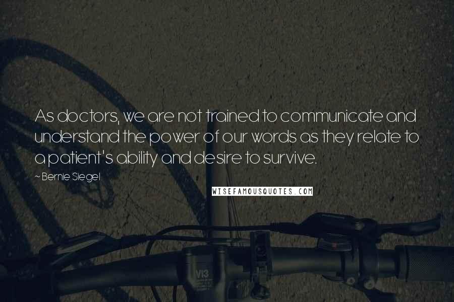 Bernie Siegel Quotes: As doctors, we are not trained to communicate and understand the power of our words as they relate to a patient's ability and desire to survive.