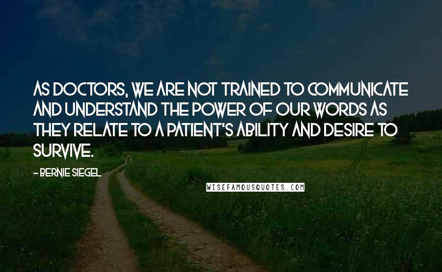 Bernie Siegel Quotes: As doctors, we are not trained to communicate and understand the power of our words as they relate to a patient's ability and desire to survive.