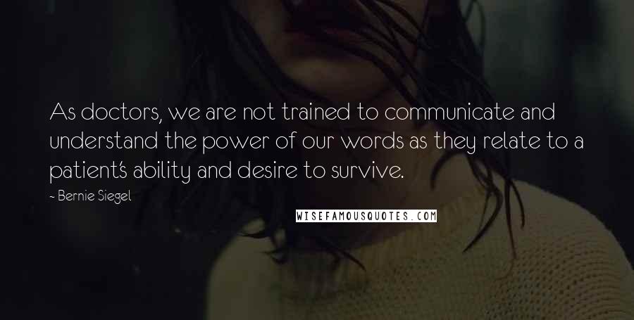 Bernie Siegel Quotes: As doctors, we are not trained to communicate and understand the power of our words as they relate to a patient's ability and desire to survive.