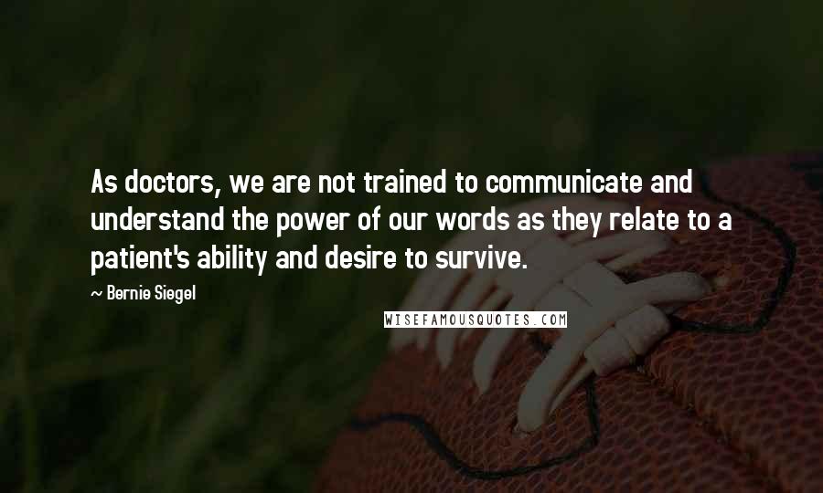 Bernie Siegel Quotes: As doctors, we are not trained to communicate and understand the power of our words as they relate to a patient's ability and desire to survive.