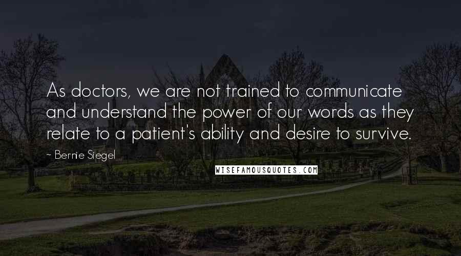 Bernie Siegel Quotes: As doctors, we are not trained to communicate and understand the power of our words as they relate to a patient's ability and desire to survive.