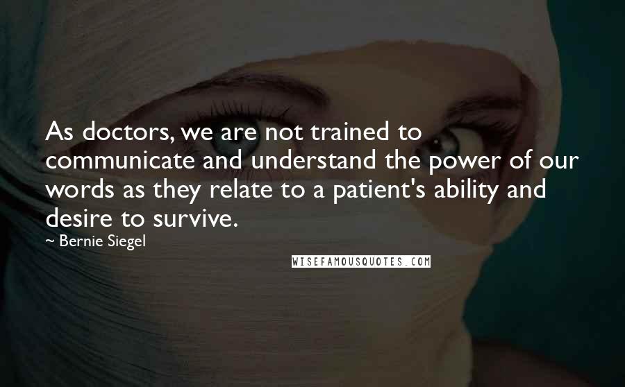 Bernie Siegel Quotes: As doctors, we are not trained to communicate and understand the power of our words as they relate to a patient's ability and desire to survive.