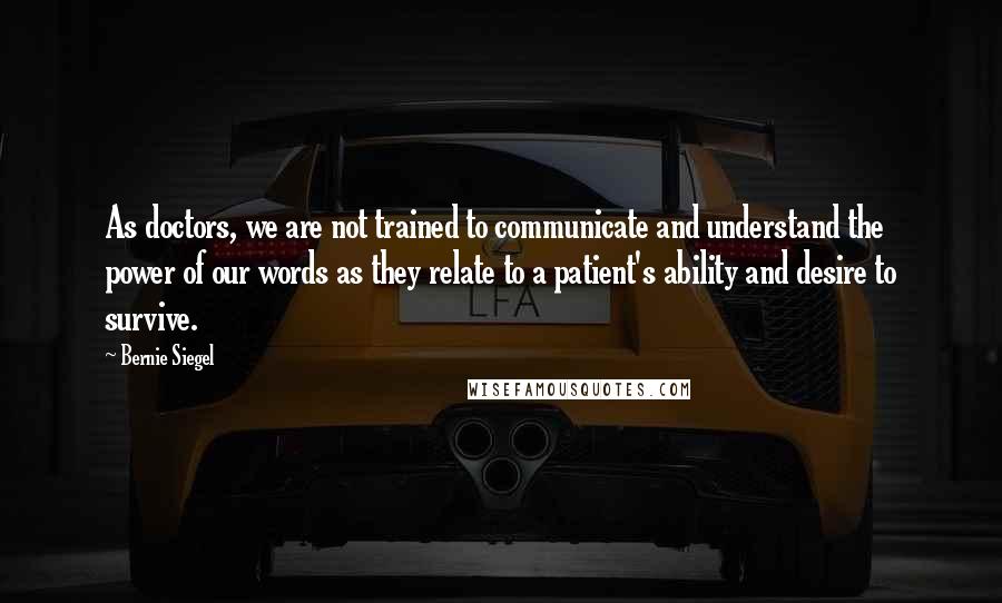 Bernie Siegel Quotes: As doctors, we are not trained to communicate and understand the power of our words as they relate to a patient's ability and desire to survive.