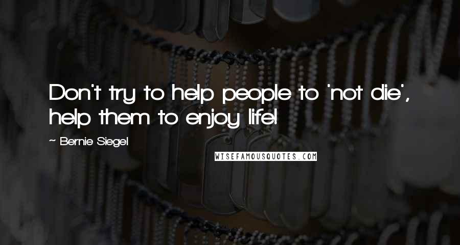 Bernie Siegel Quotes: Don't try to help people to 'not die', help them to enjoy life!