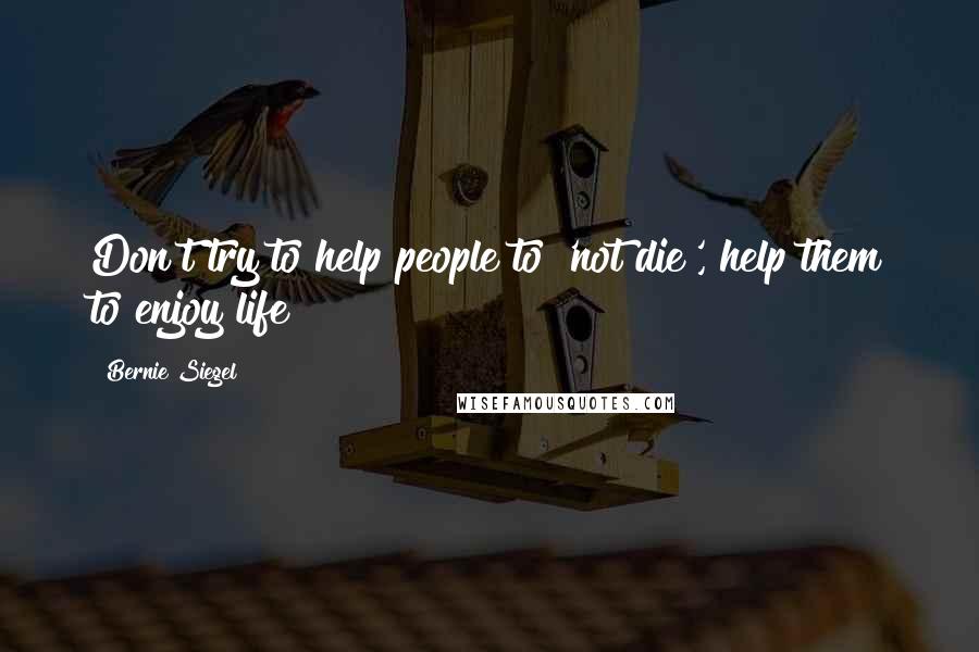 Bernie Siegel Quotes: Don't try to help people to 'not die', help them to enjoy life!