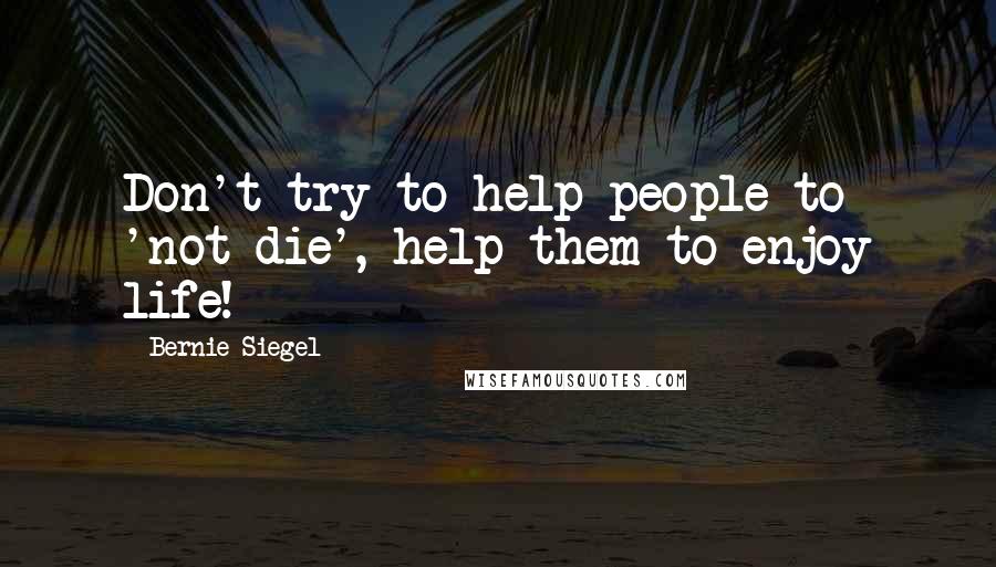 Bernie Siegel Quotes: Don't try to help people to 'not die', help them to enjoy life!