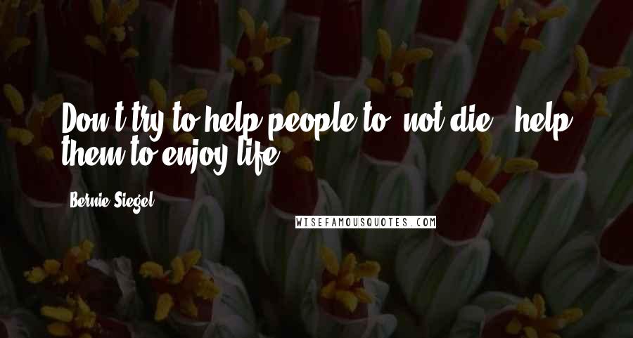 Bernie Siegel Quotes: Don't try to help people to 'not die', help them to enjoy life!