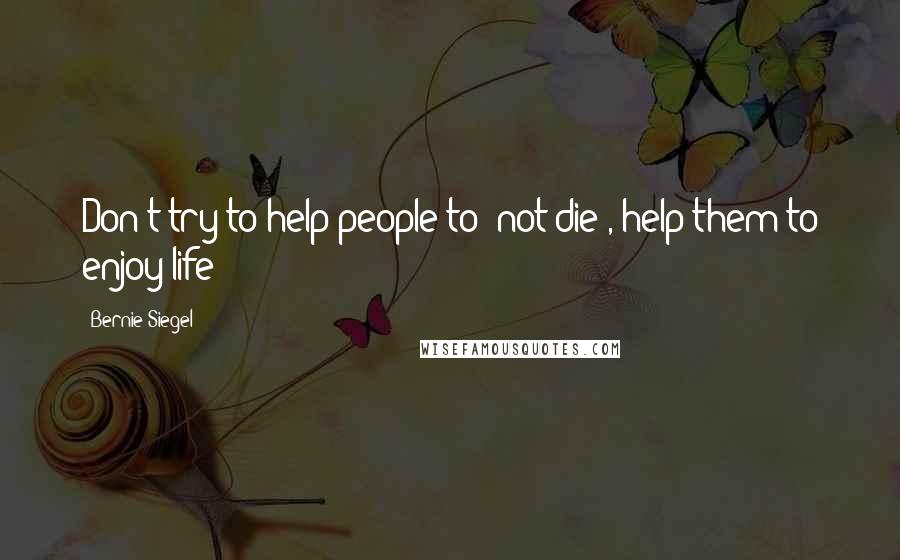 Bernie Siegel Quotes: Don't try to help people to 'not die', help them to enjoy life!