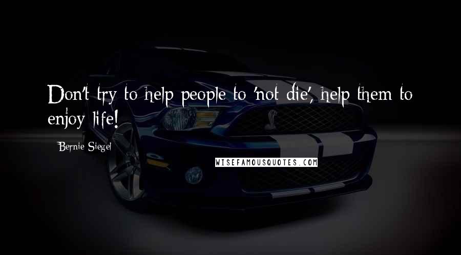 Bernie Siegel Quotes: Don't try to help people to 'not die', help them to enjoy life!