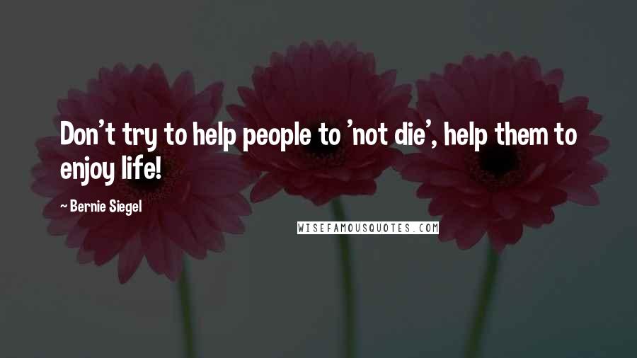 Bernie Siegel Quotes: Don't try to help people to 'not die', help them to enjoy life!