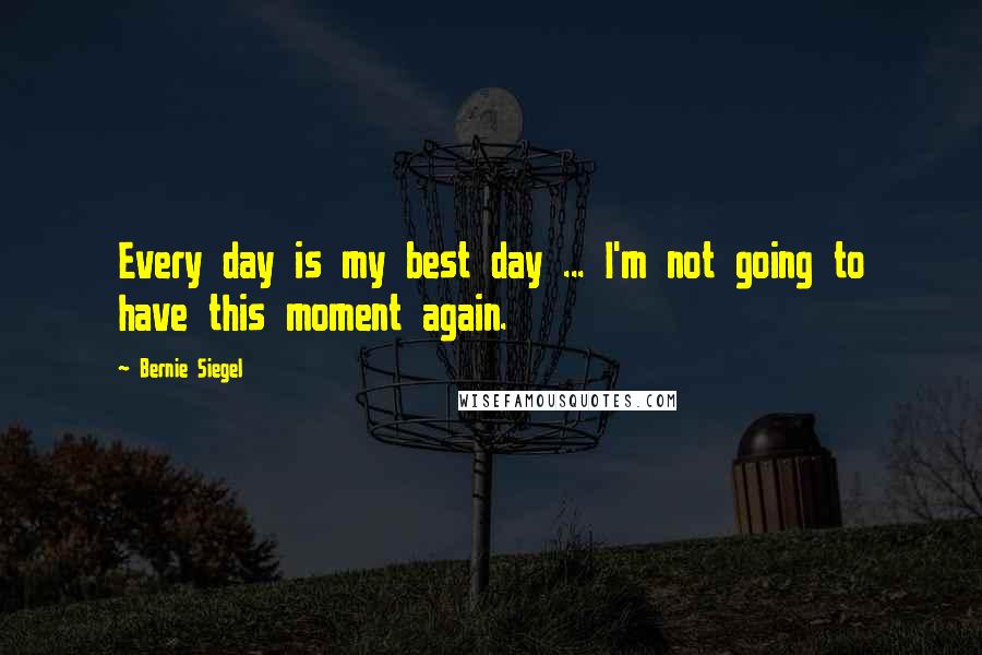 Bernie Siegel Quotes: Every day is my best day ... I'm not going to have this moment again.