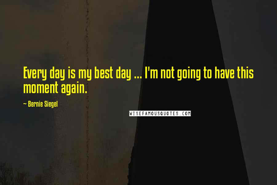 Bernie Siegel Quotes: Every day is my best day ... I'm not going to have this moment again.