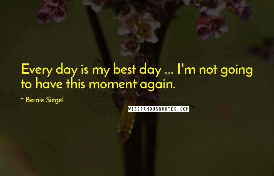 Bernie Siegel Quotes: Every day is my best day ... I'm not going to have this moment again.