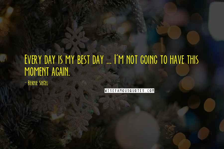 Bernie Siegel Quotes: Every day is my best day ... I'm not going to have this moment again.