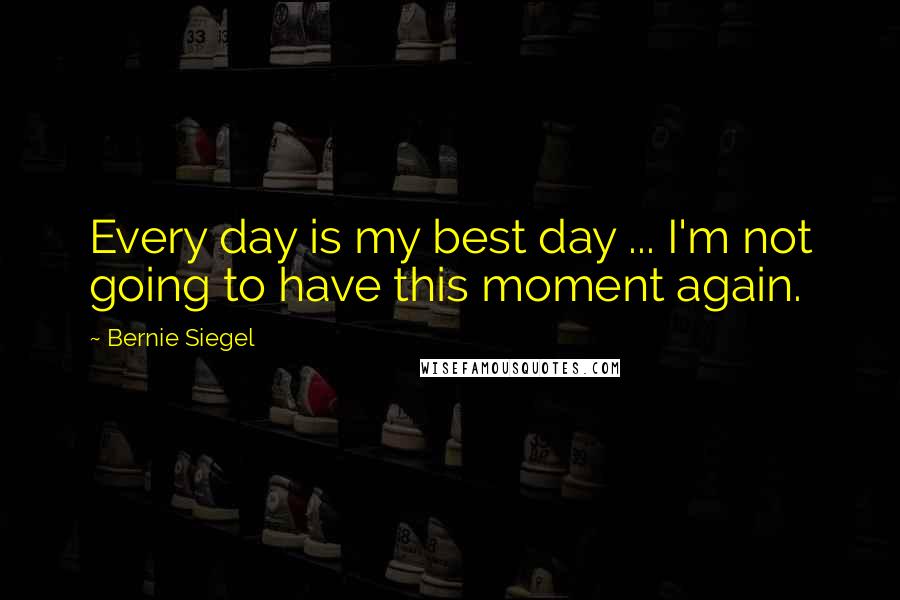 Bernie Siegel Quotes: Every day is my best day ... I'm not going to have this moment again.