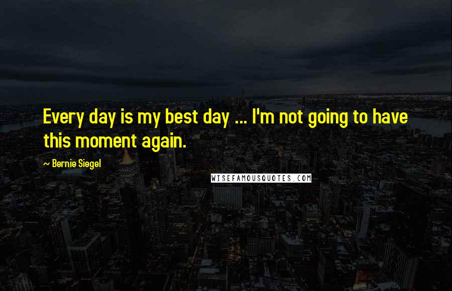 Bernie Siegel Quotes: Every day is my best day ... I'm not going to have this moment again.