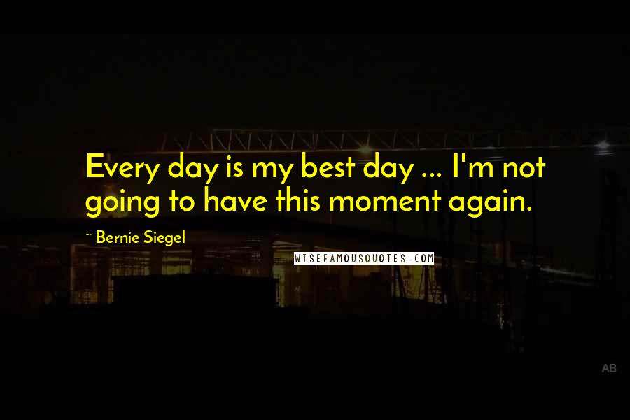 Bernie Siegel Quotes: Every day is my best day ... I'm not going to have this moment again.