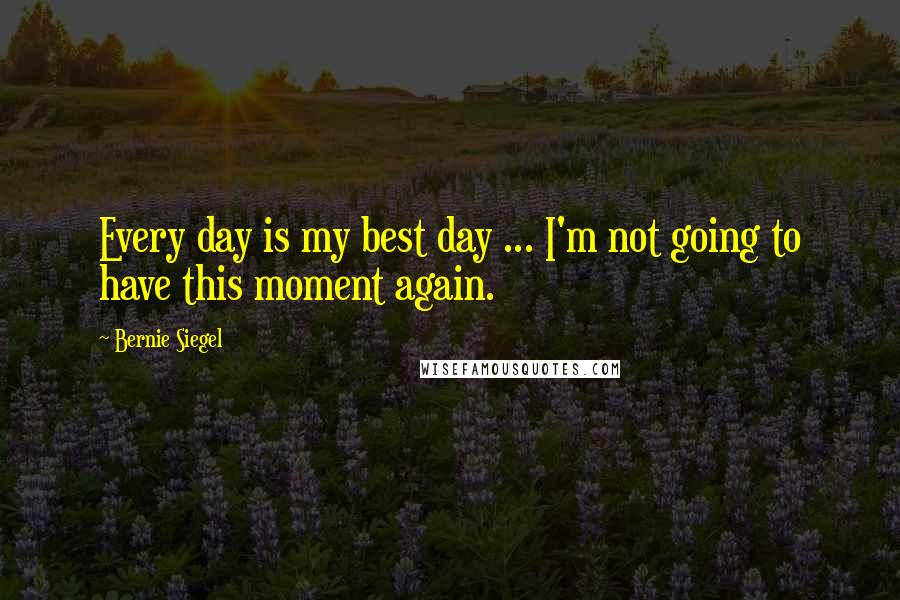 Bernie Siegel Quotes: Every day is my best day ... I'm not going to have this moment again.