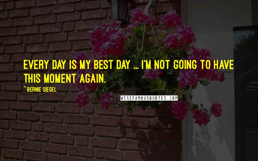 Bernie Siegel Quotes: Every day is my best day ... I'm not going to have this moment again.