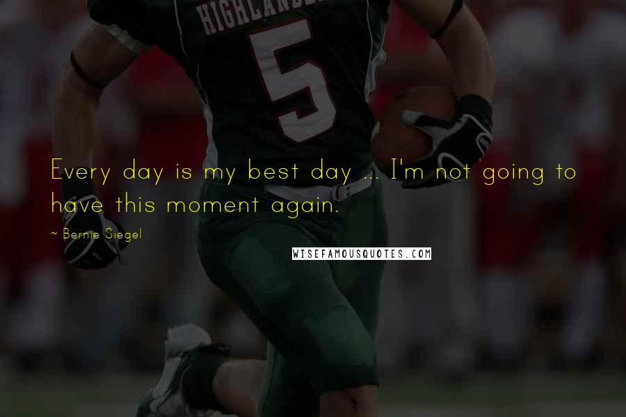 Bernie Siegel Quotes: Every day is my best day ... I'm not going to have this moment again.