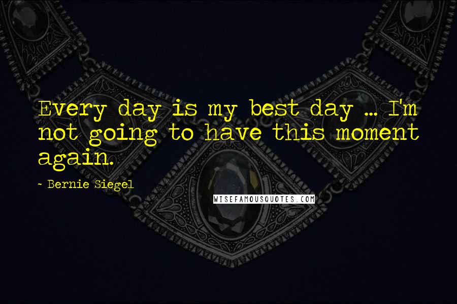 Bernie Siegel Quotes: Every day is my best day ... I'm not going to have this moment again.