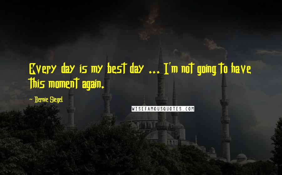 Bernie Siegel Quotes: Every day is my best day ... I'm not going to have this moment again.