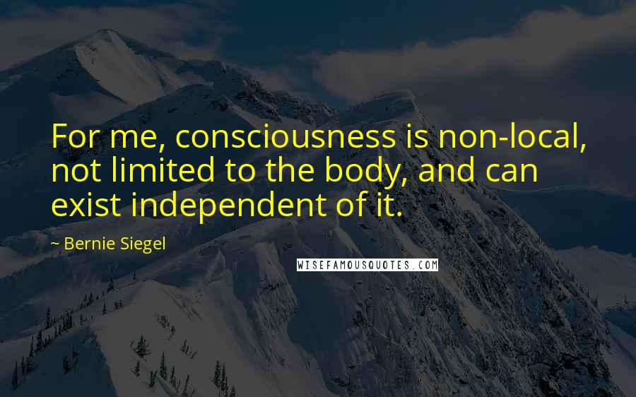 Bernie Siegel Quotes: For me, consciousness is non-local, not limited to the body, and can exist independent of it.