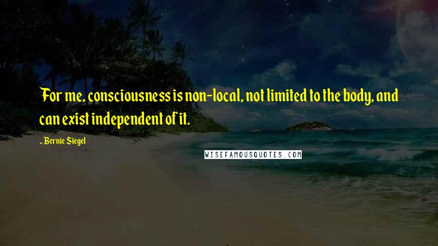 Bernie Siegel Quotes: For me, consciousness is non-local, not limited to the body, and can exist independent of it.