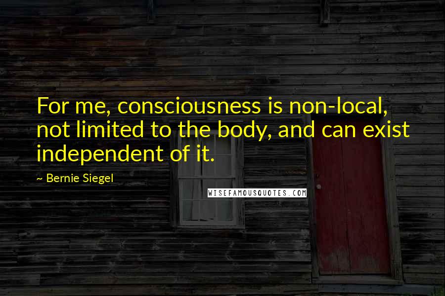 Bernie Siegel Quotes: For me, consciousness is non-local, not limited to the body, and can exist independent of it.